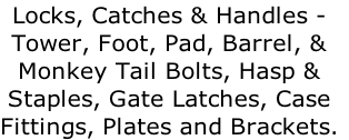 Locks, Catches & Handles -  Tower, Foot, Pad, Barrel, &  Monkey Tail Bolts, Hasp &  Staples, Gate Latches, Case  Fittings, Plates and Brackets.