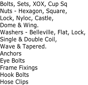 Bolts, Sets, XOX, Cup Sq Nuts - Hexagon, Square,  Lock, Nyloc, Castle,  Dome & Wing. Washers - Belleville, Flat, Lock, Single & Double Coil,  Wave & Tapered. Anchors Eye Bolts Frame Fixings Hook Bolts Hose Clips