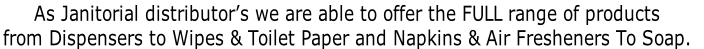 As Janitorial distributor’s we are able to offer the FULL range of products  from Dispensers to Wipes & Toilet Paper and Napkins & Air Fresheners To Soap.